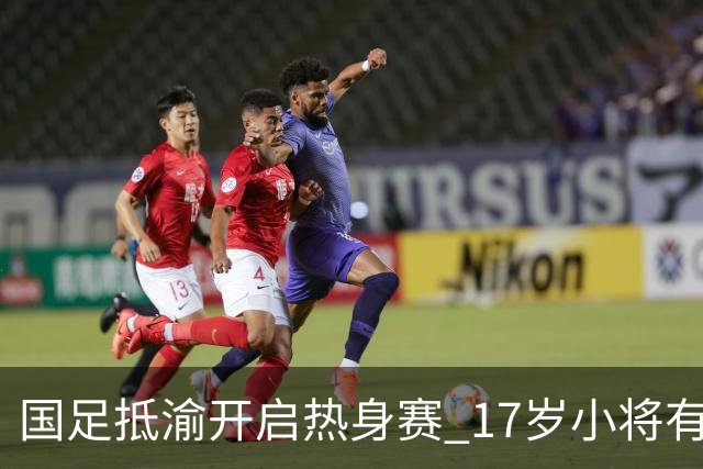 国足抵渝开启热身赛 17岁小将有望创出场纪录